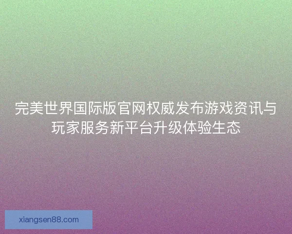 完美世界国际版官网权威发布游戏资讯与玩家服务新平台升级体验生态