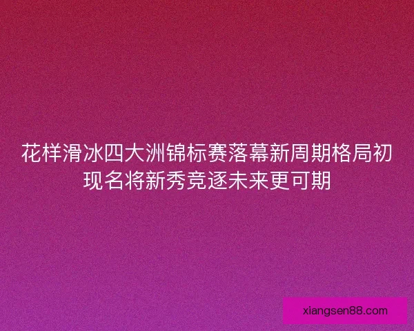 花样滑冰四大洲锦标赛落幕新周期格局初现名将新秀竞逐未来更可期