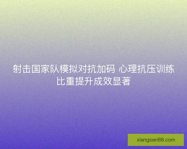 射击国家队模拟对抗加码 心理抗压训练比重提升成效显著