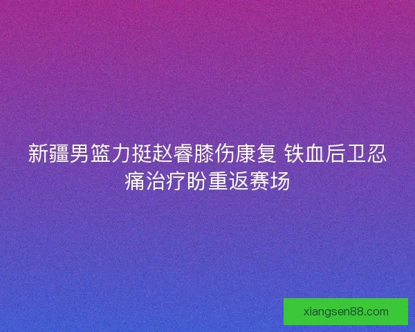 新疆男篮力挺赵睿膝伤康复 铁血后卫忍痛治疗盼重返赛场