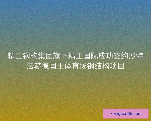 精工钢构集团旗下精工国际成功签约沙特法赫德国王体育场钢结构项目